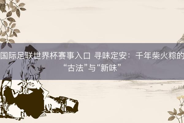 国际足联世界杯赛事入口 寻味定安：千年柴火粽的“古法”与“新味”