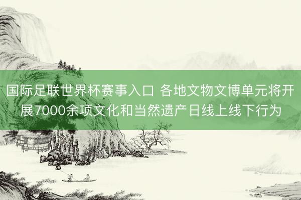 国际足联世界杯赛事入口 各地文物文博单元将开展7000余项文化和当然遗产日线上线下行为