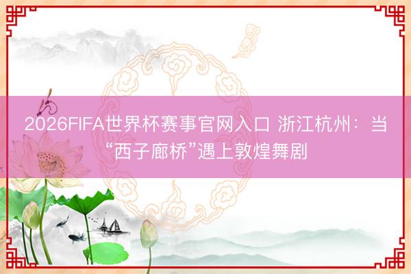 2026FIFA世界杯赛事官网入口 浙江杭州：当“西子廊桥”遇上敦煌舞剧