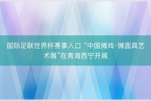 国际足联世界杯赛事入口 “中国傩戏·傩面具艺术展”在青海西宁开展