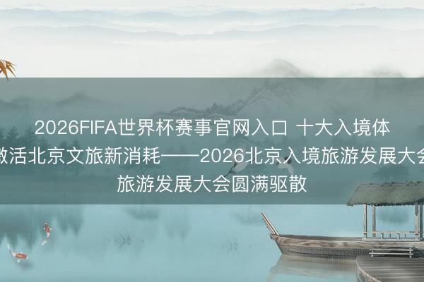 2026FIFA世界杯赛事官网入口 十大入境体验新场景激活北京文旅新消耗——2026北京入境旅游发展大会圆满驱散