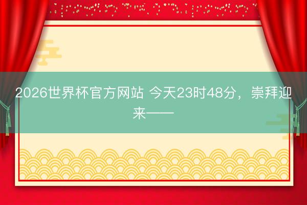 2026世界杯官方网站 今天23时48分,崇拜迎来——