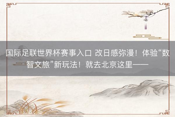 国际足联世界杯赛事入口 改日感弥漫！体验“数智文旅”新玩法！就去北京这里——