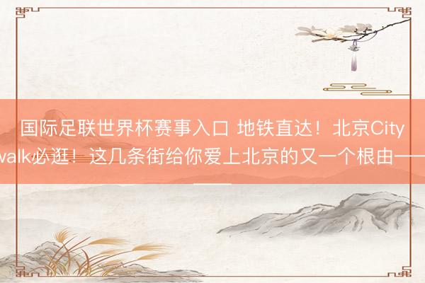 国际足联世界杯赛事入口 地铁直达！北京Citywalk必逛！这几条街给你爱上北京的又一个根由——