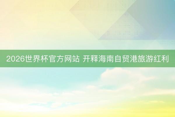 2026世界杯官方网站 开释海南自贸港旅游红利