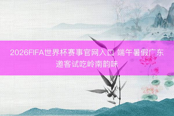 2026FIFA世界杯赛事官网入口 端午暑假广东邀客试吃岭南韵味