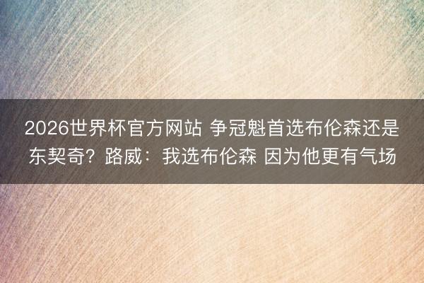 2026世界杯官方网站 争冠魁首选布伦森还是东契奇?路威:我选布伦森 因为他更有气场
