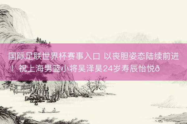 国际足联世界杯赛事入口 以丧胆姿态陆续前进!祝上海男篮小将吴泽昊24岁寿辰怡悦🎂