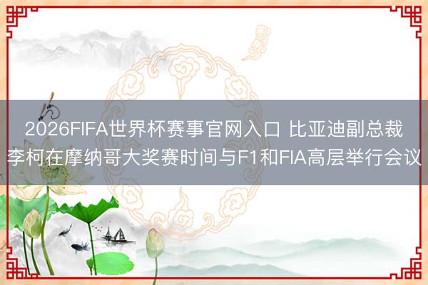 2026FIFA世界杯赛事官网入口 比亚迪副总裁李柯在摩纳哥大奖赛时间与F1和FIA高层举行会议