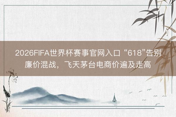 2026FIFA世界杯赛事官网入口 “618”告别廉价混战,飞天茅台电商价遍及走高