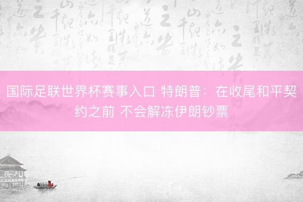 国际足联世界杯赛事入口 特朗普：在收尾和平契约之前 不会解冻伊朗钞票