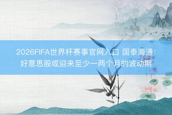 2026FIFA世界杯赛事官网入口 国泰海通：好意思股或迎来至少一两个月的波动期