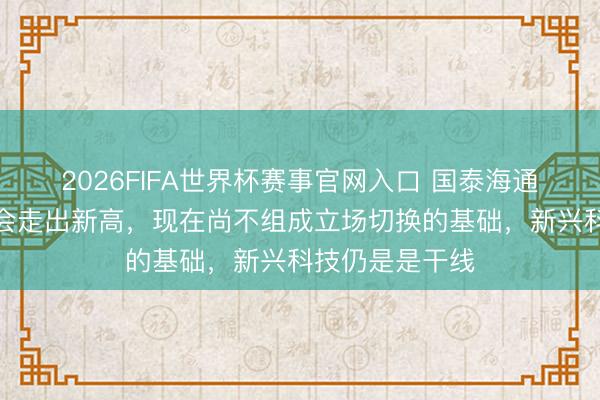 2026FIFA世界杯赛事官网入口 国泰海通：中国阛阓还会走出新高，现在尚不组成立场切换的基础，新兴科技仍是是干线