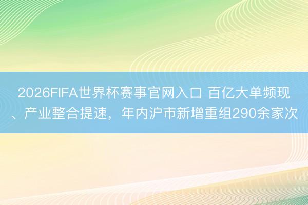 2026FIFA世界杯赛事官网入口 百亿大单频现、产业整合提速，年内沪市新增重组290余家次
