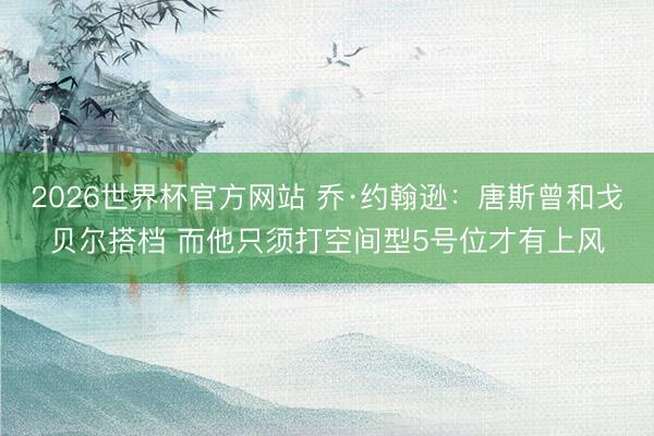 2026世界杯官方网站 乔·约翰逊：唐斯曾和戈贝尔搭档 而他只须打空间型5号位才有上风