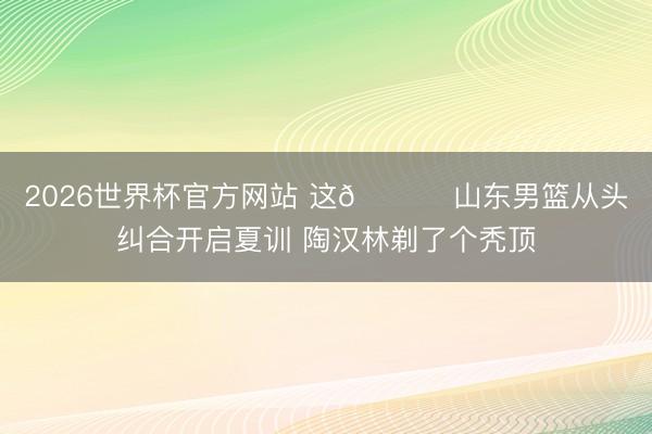 2026世界杯官方网站 这😂 山东男篮从头纠合开启夏训 陶汉林剃了个秃顶