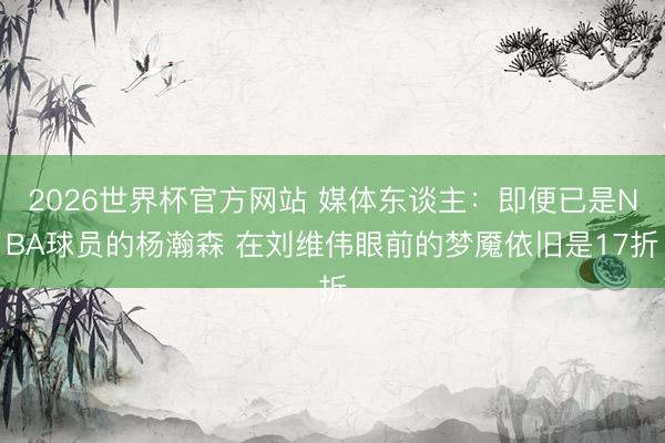 2026世界杯官方网站 媒体东谈主：即便已是NBA球员的杨瀚森 在刘维伟眼前的梦魇依旧是17折