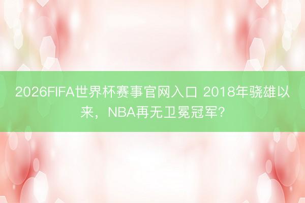 2026FIFA世界杯赛事官网入口 2018年骁雄以来,NBA再无卫冕冠军?