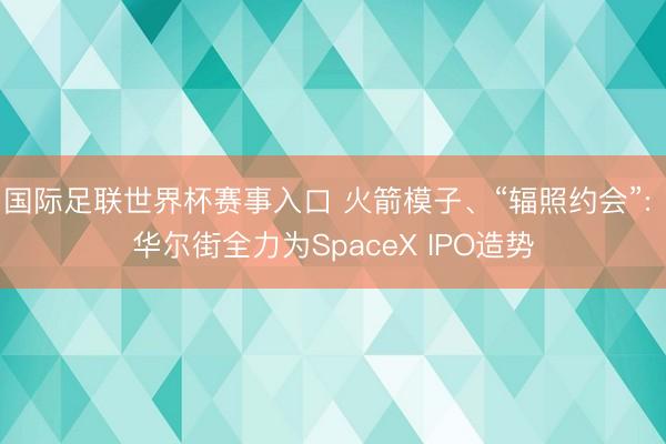 国际足联世界杯赛事入口 火箭模子、“辐照约会”: 华尔街全力为SpaceX IPO造势