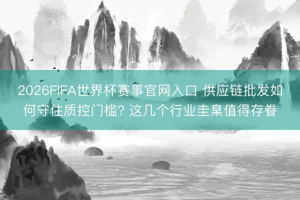 2026FIFA世界杯赛事官网入口 供应链批发如何守住质控门槛? 这几个行业圭臬值得存眷