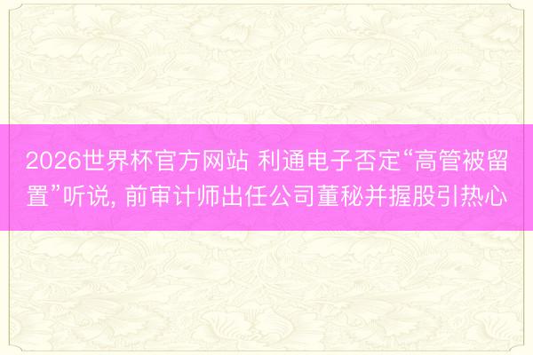2026世界杯官方网站 利通电子否定“高管被留置”听说, 前审计师出任公司董秘并握股引热心