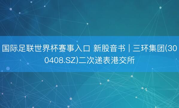 国际足联世界杯赛事入口 新股音书 | 三环集团(300408.SZ)二次递表港交所
