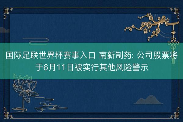 国际足联世界杯赛事入口 南新制药: 公司股票将于6月11日被实行其他风险警示