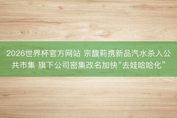2026世界杯官方网站 宗馥莉携新品汽水杀入公共市集 旗下公司密集改名加快“去娃哈哈化”