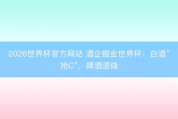 2026世界杯官方网站 酒企掘金世界杯：白酒“抢C”，啤酒退烧