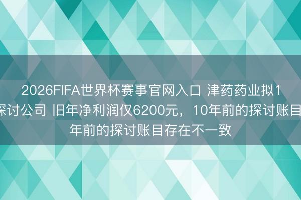 2026FIFA世界杯赛事官网入口 津药药业拟10亿元收购探讨公司 旧年净利润仅6200元，10年前的探讨账目存在不一致
