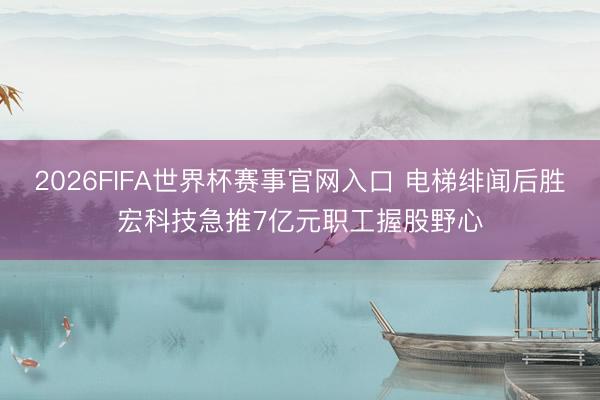 2026FIFA世界杯赛事官网入口 电梯绯闻后胜宏科技急推7亿元职工握股野心
