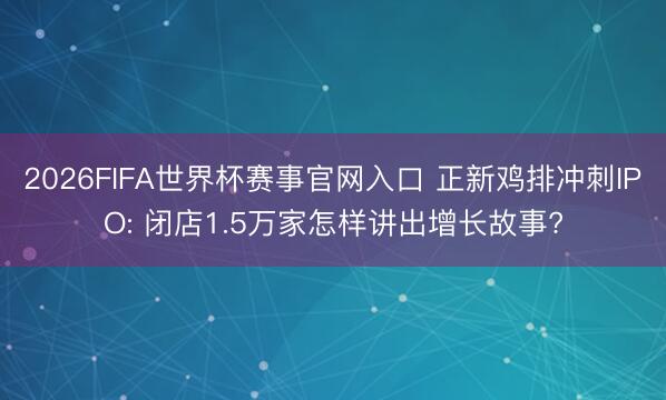 2026FIFA世界杯赛事官网入口 正新鸡排冲刺IPO: 闭店1.5万家怎样讲出增长故事?