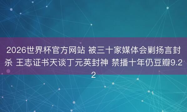 2026世界杯官方网站 被三十家媒体会剿扬言封杀 王志证书天谈丁元英封神 禁播十年仍豆瓣9.2