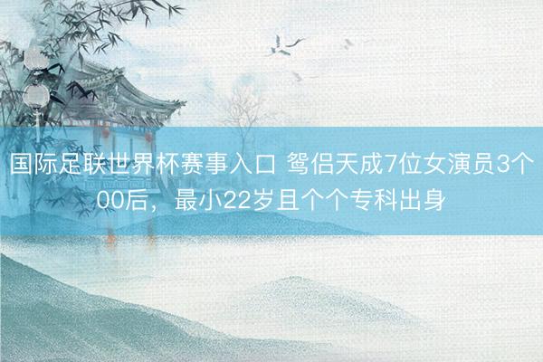 国际足联世界杯赛事入口 鸳侣天成7位女演员3个00后，最小22岁且个个专科出身