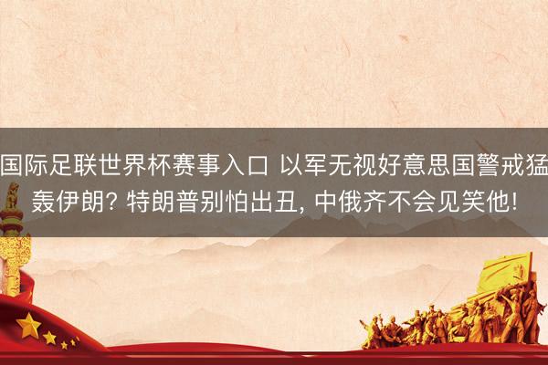 国际足联世界杯赛事入口 以军无视好意思国警戒猛轰伊朗? 特朗普别怕出丑， 中俄齐不会见笑他!