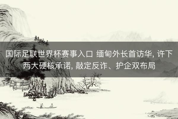 国际足联世界杯赛事入口 缅甸外长首访华， 许下两大硬核承诺， 敲定反诈、护企双布局