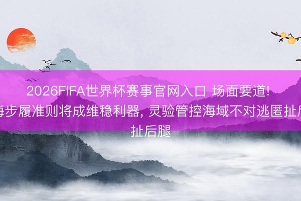 2026FIFA世界杯赛事官网入口 场面要道! 南海步履准则将成维稳利器， 灵验管控海域不对逃匿扯后腿