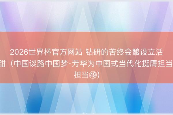 2026世界杯官方网站 钻研的苦终会酿设立活的甜（中国谈路中国梦·芳华为中国式当代化挺膺担当㊾）