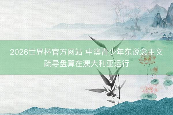 2026世界杯官方网站 中澳青少年东说念主文疏导盘算在澳大利亚运行
