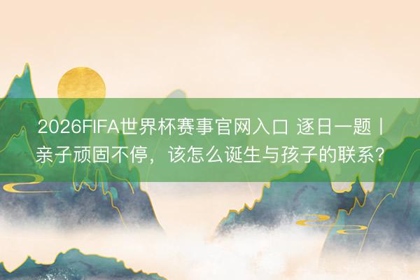 2026FIFA世界杯赛事官网入口 逐日一题丨亲子顽固不停,该怎么诞生与孩子的联系?
