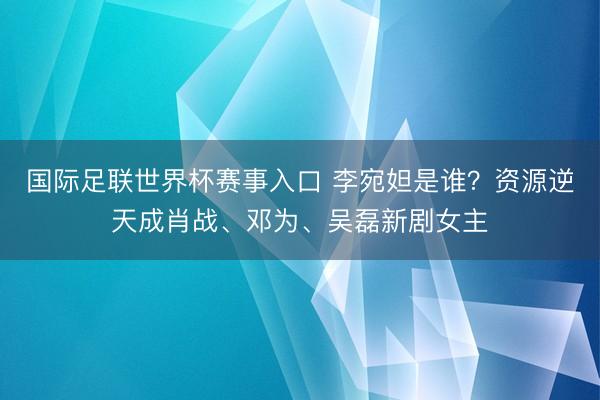 国际足联世界杯赛事入口 李宛妲是谁？资源逆天成肖战、邓为、吴磊新剧女主