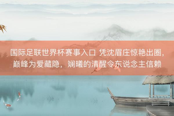 国际足联世界杯赛事入口 凭沈眉庄惊艳出圈，巅峰为爱藏隐，斓曦的清醒令东说念主信赖