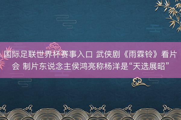 国际足联世界杯赛事入口 武侠剧《雨霖铃》看片会 制片东说念主侯鸿亮称杨洋是“天选展昭”