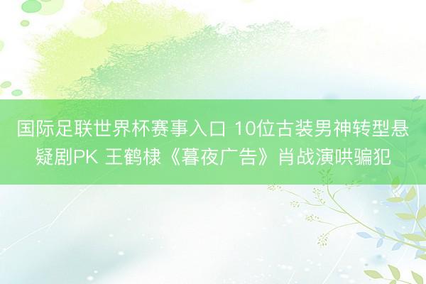 国际足联世界杯赛事入口 10位古装男神转型悬疑剧PK 王鹤棣《暮夜广告》肖战演哄骗犯