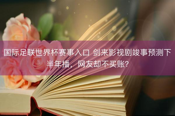 国际足联世界杯赛事入口 剑来影视剧竣事预测下半年播，网友却不买账？