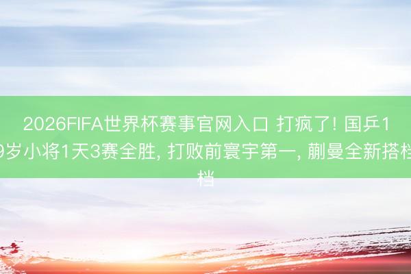 2026FIFA世界杯赛事官网入口 打疯了! 国乒19岁小将1天3赛全胜， 打败前寰宇第一， 蒯曼全新搭档