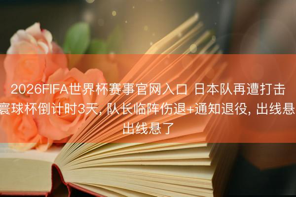 2026FIFA世界杯赛事官网入口 日本队再遭打击! 寰球杯倒计时3天， 队长临阵伤退+通知退役， 出线悬了