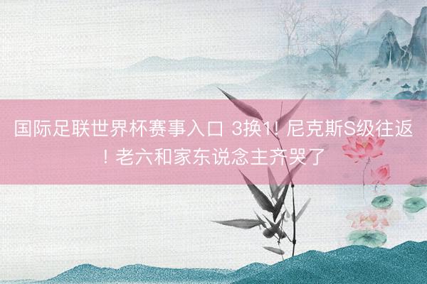 国际足联世界杯赛事入口 3换1! 尼克斯S级往返! 老六和家东说念主齐哭了