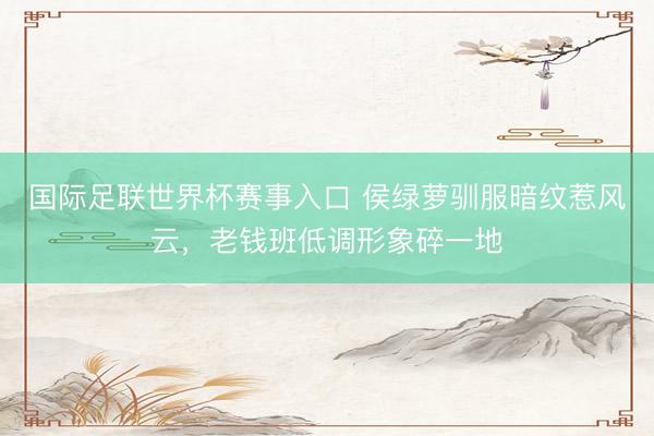 国际足联世界杯赛事入口 侯绿萝驯服暗纹惹风云,老钱班低调形象碎一地