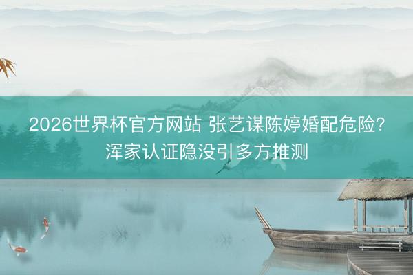 2026世界杯官方网站 张艺谋陈婷婚配危险？浑家认证隐没引多方推测